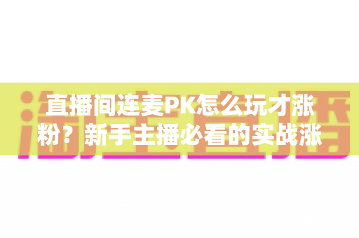直播间连麦PK怎么玩才涨粉？新手主播必看的实战涨粉全攻略