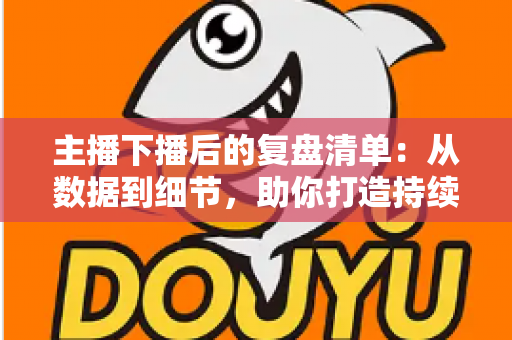 主播下播后的复盘清单：从数据到细节，助你打造持续增长的直播间