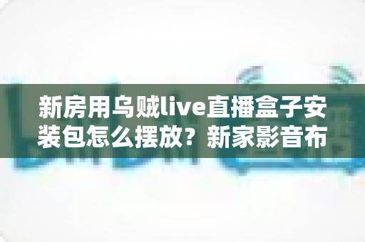 新房用乌贼live直播盒子安装包怎么摆放？新家影音布局与安装包管理一站式指南