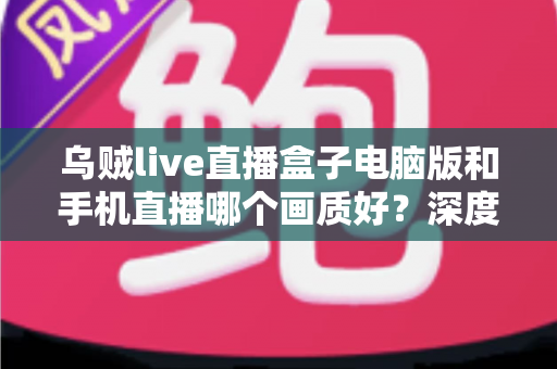 乌贼live直播盒子电脑版和手机直播哪个画质好？深度对比解析助你选出最佳观看方案