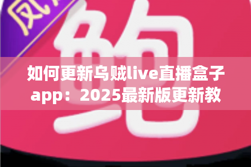 如何更新乌贼live直播盒子app：2025最新版更新教程与常见问题全解析