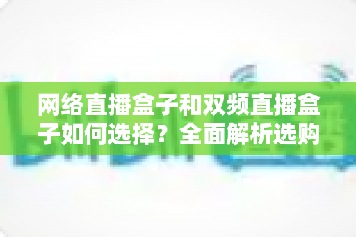 网络直播盒子和双频直播盒子如何选择?全面解析选购技巧与实用建议,帮你轻松避坑不迷路 网络直播盒子和双频直播盒子如何选择?全面解析选购技巧与实用建议,帮你轻松避坑不迷路