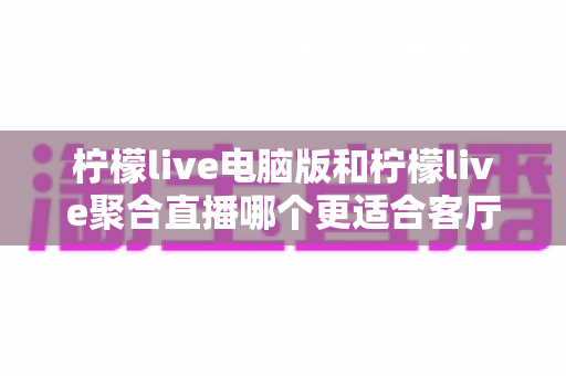 柠檬live电脑版和柠檬live聚合直播哪个更适合客厅？深度对比解析，帮你找到最佳大屏观影方案