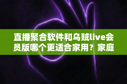 直播聚合软件和乌贼live会员版哪个更适合家用?家庭观影选购全指南 直播聚合软件和乌贼live会员版哪个更适合家用?家庭观影选购全指南