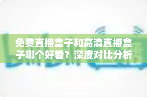 免费直播盒子和高清直播盒子哪个好看？深度对比分析帮你选出最适合自己的选择