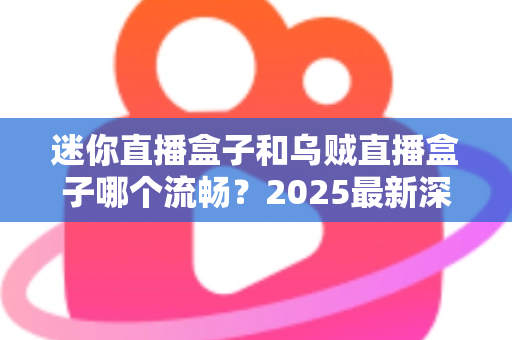 迷你直播盒子和乌贼直播盒子哪个流畅？2025最新深度对比评测与选购指南
