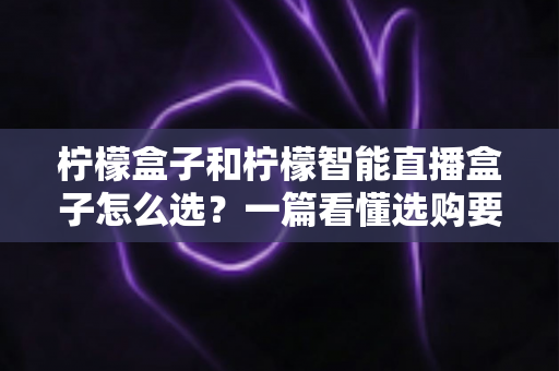 柠檬盒子和柠檬智能直播盒子怎么选?一篇看懂选购要点与避坑指南 柠檬盒子和柠檬智能直播盒子怎么选?一篇看懂选购要点与避坑指南
