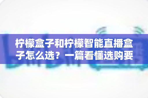 柠檬盒子和柠檬智能直播盒子怎么选？一篇看懂选购要点与避坑指南
