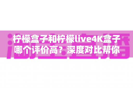 柠檬盒子和柠檬live4K盒子哪个评价高？深度对比帮你选出更值得入手的那一款