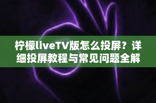 柠檬liveTV版怎么投屏？详细投屏教程与常见问题全解析