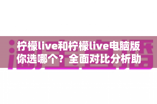 柠檬live和柠檬live电脑版你选哪个？全面对比分析助你找到最佳直播体验