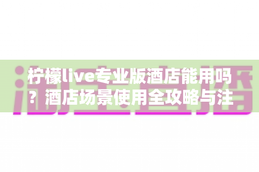 柠檬live专业版酒店能用吗？酒店场景使用全攻略与注意事项深度解析