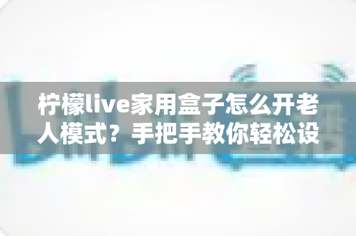 柠檬live家用盒子怎么开老人模式?手把手教你轻松设置长辈专属界面 柠檬live家用盒子怎么开老人模式?手把手教你轻松设置长辈专属界面