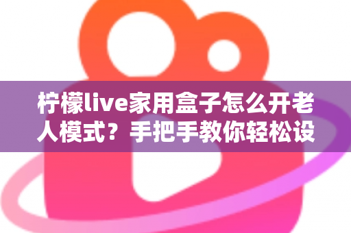 柠檬live家用盒子怎么开老人模式?手把手教你轻松设置长辈专属界面 柠檬live家用盒子怎么开老人模式?手把手教你轻松设置长辈专属界面