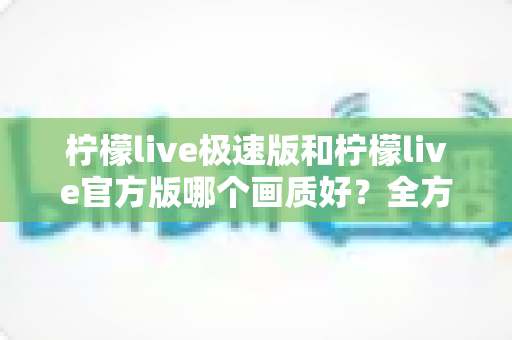 柠檬live极速版和柠檬live官方版哪个画质好?全方位画质对比与选购指南 柠檬live极速版和柠檬live官方版哪个画质好?全方位画质对比与选购指南