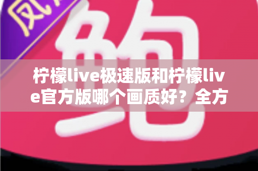 柠檬live极速版和柠檬live官方版哪个画质好？全方位画质对比与选购指南