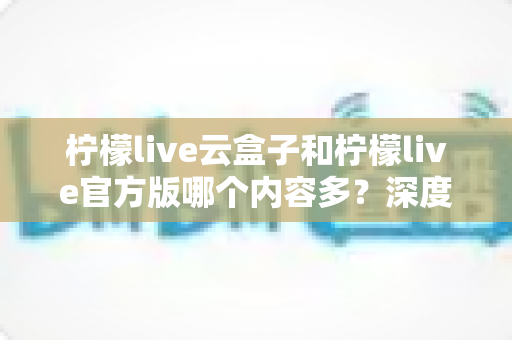 柠檬live云盒子和柠檬live官方版哪个内容多？深度对比解析助你选出最佳版本