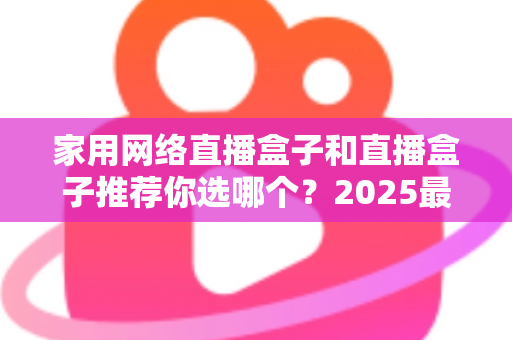 家用网络直播盒子和直播盒子推荐你选哪个？2025最新选购指南帮你一次搞懂