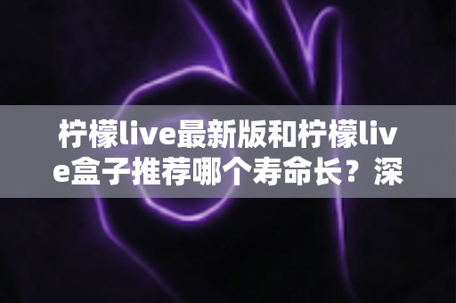 柠檬live最新版和柠檬live盒子推荐哪个寿命长?深度对比全解析,帮你选得更放心 柠檬live最新版和柠檬live盒子推荐哪个寿命长?深度对比全解析,帮你选得更放心