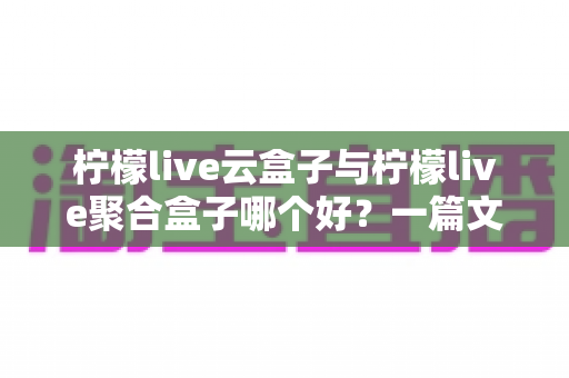 柠檬live云盒子与柠檬live聚合盒子哪个好？一篇文章帮你彻底搞懂怎么选