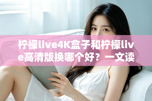柠檬live4K盒子和柠檬live高清版换哪个好？一文读懂两大版本差异与选购指南