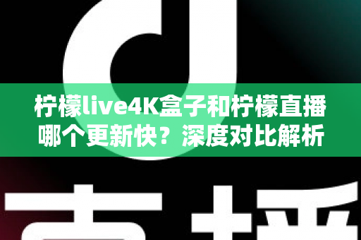 柠檬live4K盒子和柠檬直播哪个更新快？深度对比解析与选购指南