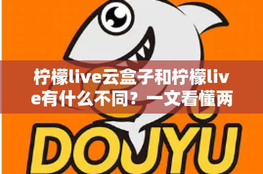 柠檬live云盒子和柠檬live有什么不同？一文看懂两大版本的核心差异与选择指南