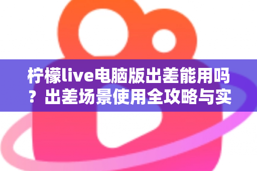 柠檬live电脑版出差能用吗？出差场景使用全攻略与实用解答