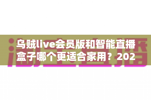乌贼live会员版和智能直播盒子哪个更适合家用？2025年家庭直播观影设备选购全攻略