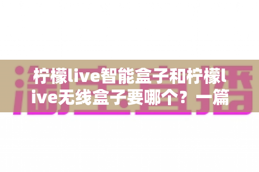 柠檬live智能盒子和柠檬live无线盒子要哪个？一篇文章讲透区别，帮你选对不踩坑