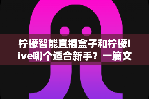 柠檬智能直播盒子和柠檬live哪个适合新手？一篇文章帮你选对开播工具