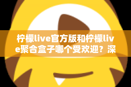 柠檬live官方版和柠檬live聚合盒子哪个受欢迎？深度对比分析帮你选对工具
