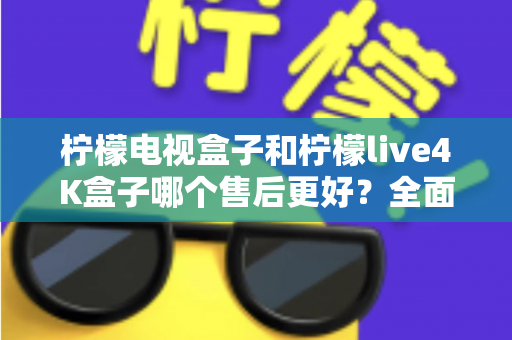 柠檬电视盒子和柠檬live4K盒子哪个售后更好？全面售后对比分析与选购指南
