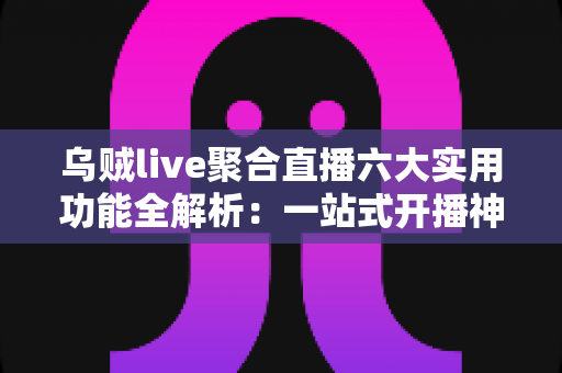 乌贼live聚合直播六大实用功能全解析：一站式开播神器让直播效率翻倍