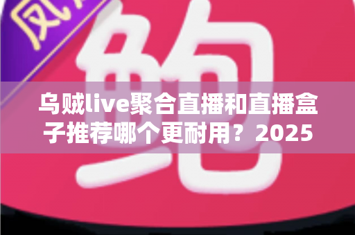 乌贼live聚合直播和直播盒子推荐哪个更耐用？2025年最全选购与耐用性深度评测指南