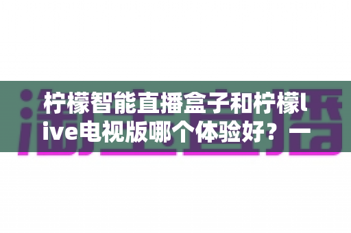 柠檬智能直播盒子和柠檬live电视版哪个体验好？一文看懂差异，选对不踩坑