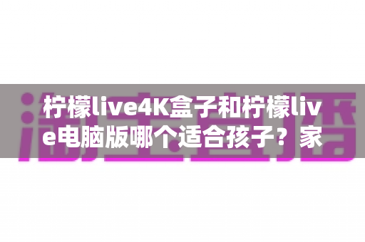 柠檬live4K盒子和柠檬live电脑版哪个适合孩子？家长必读的选购与使用全指南