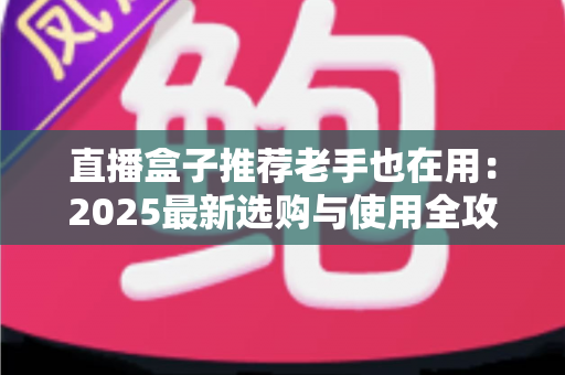 直播盒子推荐老手也在用：2025最新选购与使用全攻略，帮你避开90%的坑