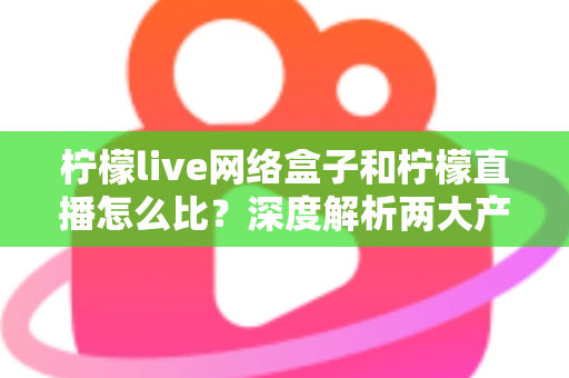 柠檬live网络盒子和柠檬直播怎么比？深度解析两大产品差异与选购全攻略