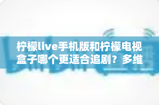 柠檬live手机版和柠檬电视盒子哪个更适合追剧?多维度深度对比帮你一次选对 柠檬live手机版和柠檬电视盒子哪个更适合追剧?多维度深度对比帮你一次选对