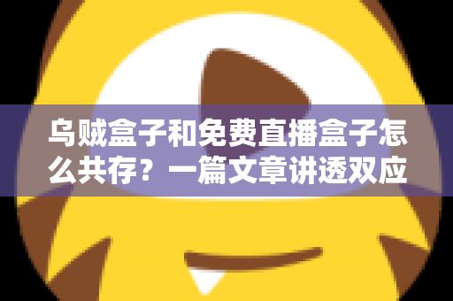 乌贼盒子和免费直播盒子怎么共存？一篇文章讲透双应用安装、冲突排查与流畅运行全攻略