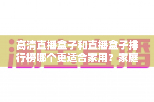 高清直播盒子和直播盒子排行榜哪个更适合家用？家庭观影选购全攻略