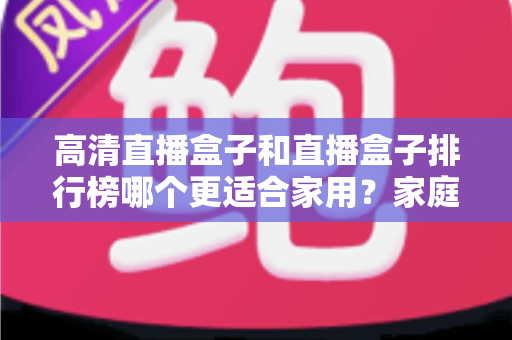 高清直播盒子和直播盒子排行榜哪个更适合家用？家庭观影选购全攻略