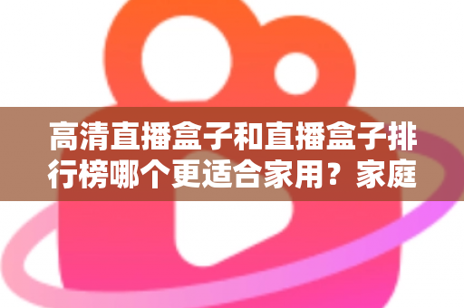 高清直播盒子和直播盒子排行榜哪个更适合家用？家庭观影选购全攻略