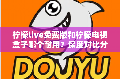 柠檬live免费版和柠檬电视盒子哪个耐用？深度对比分析帮你选对不踩坑