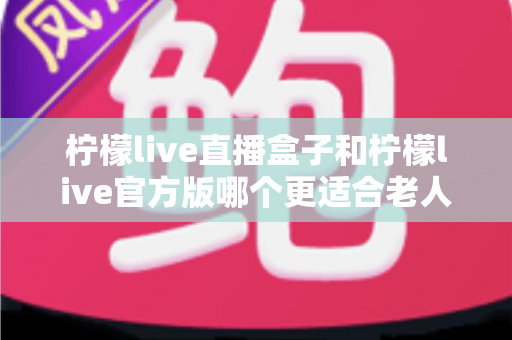 柠檬live直播盒子和柠檬live官方版哪个更适合老人用?中老年观看方案全面对比指南 柠檬live直播盒子和柠檬live官方版哪个更适合老人用?中老年观看方案全面对比指南