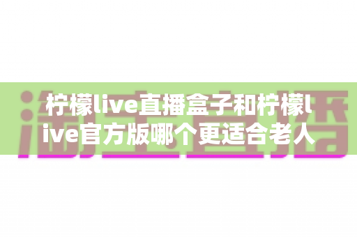 柠檬live直播盒子和柠檬live官方版哪个更适合老人用？中老年观看方案全面对比指南
