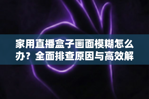 家用直播盒子画面模糊怎么办?全面排查原因与高效解决技巧一文读懂 家用直播盒子画面模糊怎么办?全面排查原因与高效解决技巧一文读懂