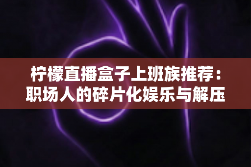 柠檬直播盒子上班族推荐:职场人的碎片化娱乐与解压新选择 柠檬直播盒子上班族推荐:职场人的碎片化娱乐与解压新选择