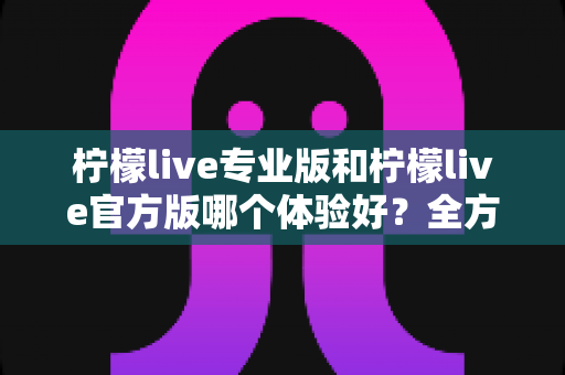 柠檬live专业版和柠檬live官方版哪个体验好？全方位对比评测帮你选出最适合的版本